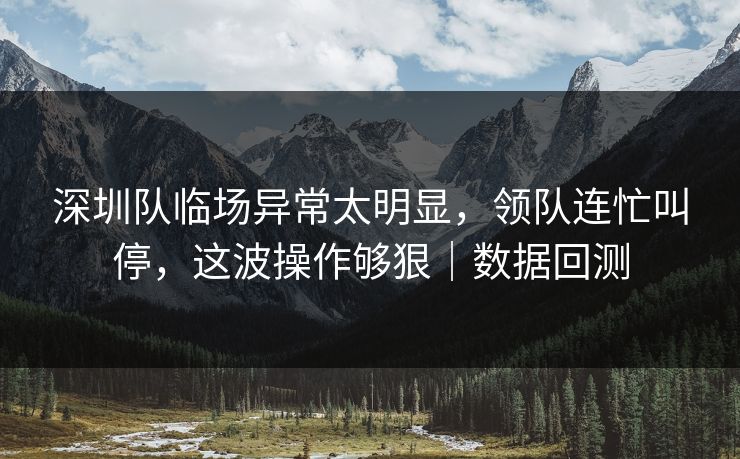 深圳队临场异常太明显，领队连忙叫停，这波操作够狠｜数据回测