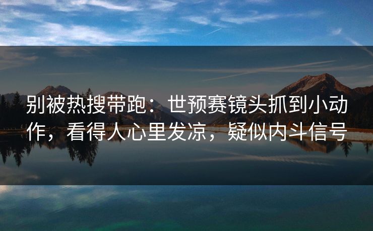 别被热搜带跑：世预赛镜头抓到小动作，看得人心里发凉，疑似内斗信号